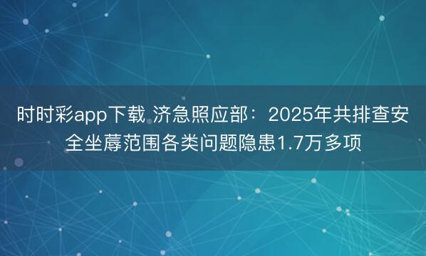 时时彩app下载 济急照应部：2025年共排查安全坐蓐范围各类问题隐患1.7万多项