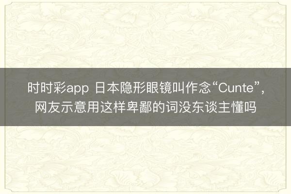 时时彩app 日本隐形眼镜叫作念“Cunte”，网友示意用这样卑鄙的词没东谈主懂吗