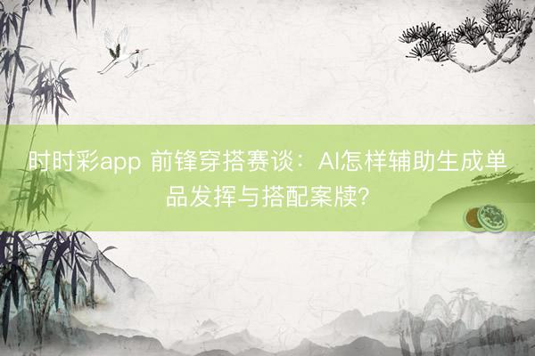 时时彩app 前锋穿搭赛谈:AI怎样辅助生成单品发挥与搭配案牍?
