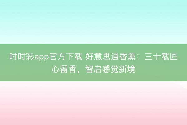 时时彩app官方下载 好意思通香薰:三十载匠心留香,智启感觉新境