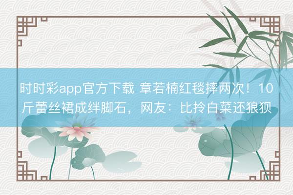 时时彩app官方下载 章若楠红毯摔两次!10斤蕾丝裙成绊脚石,网友:比拎白菜还狼狈