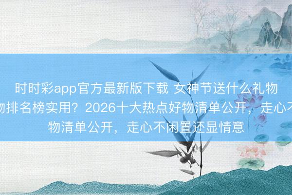 时时彩app官方最新版下载 女神节送什么礼物好?送女生礼物排名榜实用?2026十大热点好物清单公开,走心不闲置还显情意