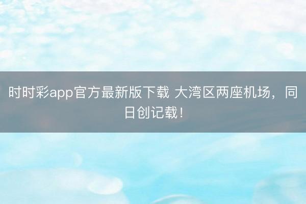 时时彩app官方最新版下载 大湾区两座机场，同日创记载！