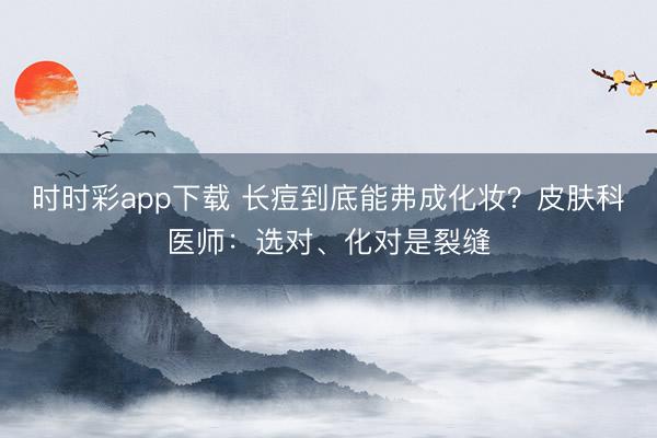 时时彩app下载 长痘到底能弗成化妆？皮肤科医师：选对、化对是裂缝