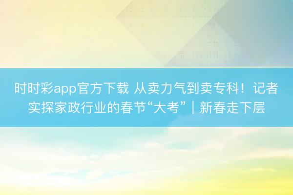 时时彩app官方下载 从卖力气到卖专科！记者实探家政行业的春节“大考”｜新春走下层