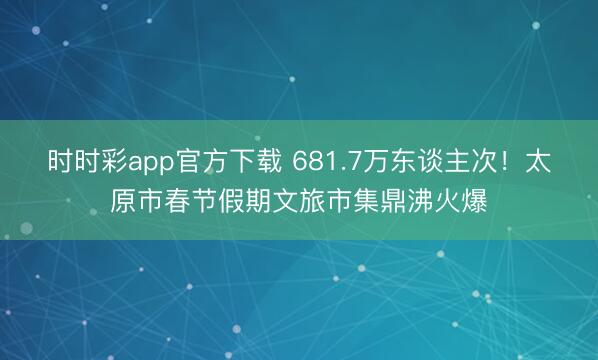 时时彩app官方下载 681.7万东谈主次！太原市春节假期文旅市集鼎沸火爆