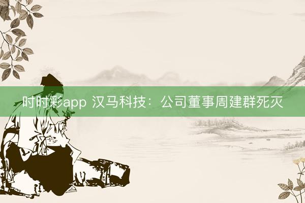 时时彩app 汉马科技：公司董事周建群死灭