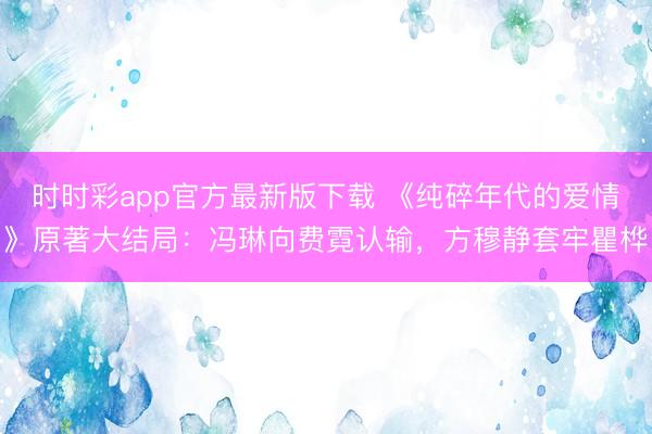 时时彩app官方最新版下载 《纯碎年代的爱情》原著大结局:冯琳向费霓认输,方穆静套牢瞿桦