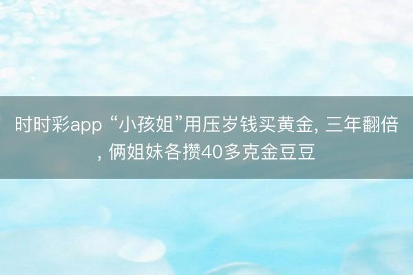 时时彩app “小孩姐”用压岁钱买黄金， 三年翻倍， 俩姐妹各攒40多克金豆豆