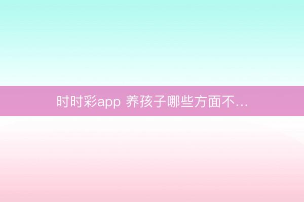 时时彩app 养孩子哪些方面不…
