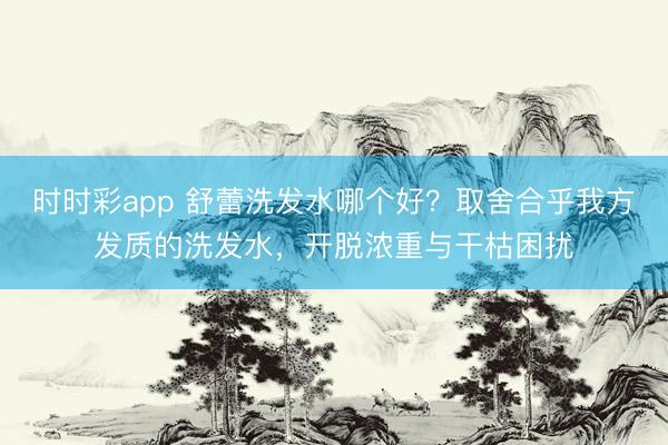 时时彩app 舒蕾洗发水哪个好?取舍合乎我方发质的洗发水,开脱浓重与干枯困扰