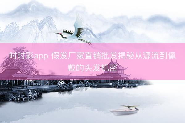 时时彩app 假发厂家直销批发揭秘从源流到佩戴的头发机密