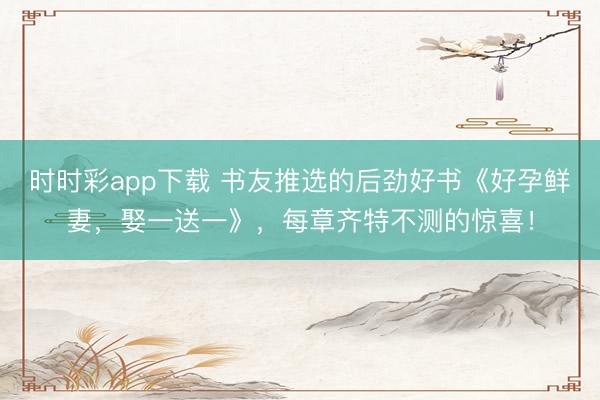 时时彩app下载 书友推选的后劲好书《好孕鲜妻,娶一送一》,每章齐特不测的惊喜!