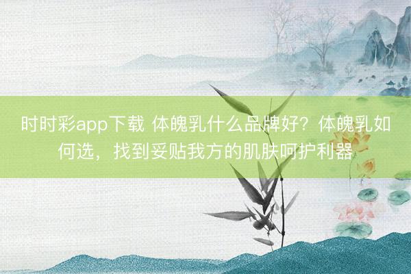 时时彩app下载 体魄乳什么品牌好？体魄乳如何选，找到妥贴我方的肌肤呵护利器