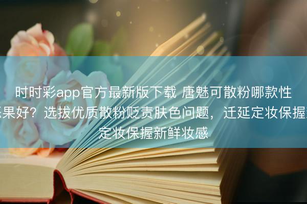 时时彩app官方最新版下载 唐魅可散粉哪款性价比高恶果好?选拔优质散粉贬责肤色问题,迁延定妆保握新鲜妆感
