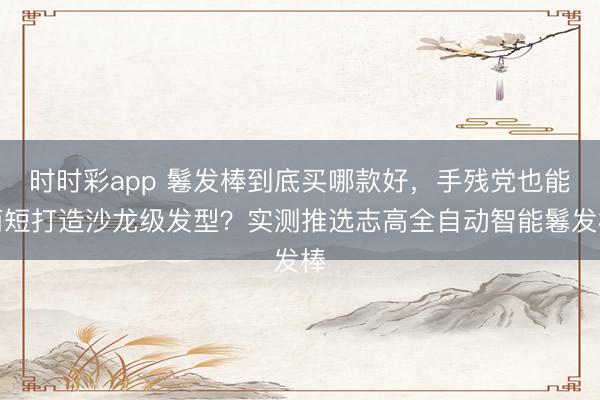 时时彩app 鬈发棒到底买哪款好，手残党也能简短打造沙龙级发型？实测推选志高全自动智能鬈发棒