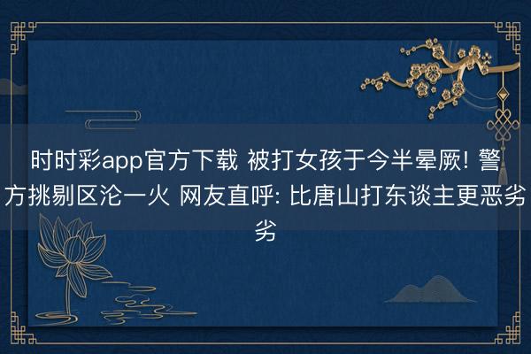 时时彩app官方下载 被打女孩于今半晕厥! 警方挑剔区沦一火 网友直呼: 比唐山打东谈主更恶劣