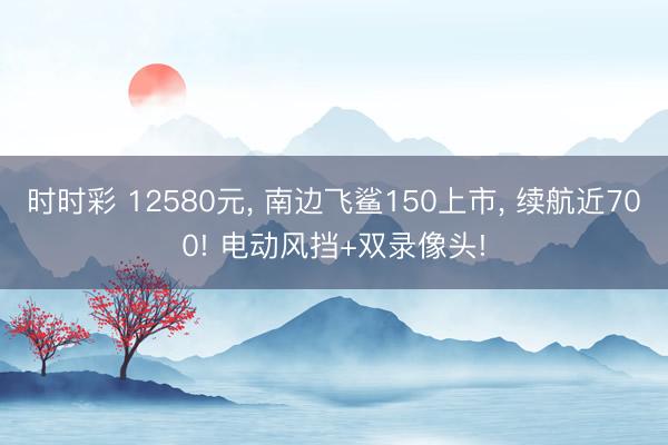 时时彩 12580元， 南边飞鲨150上市， 续航近700! 电动风挡+双录像头!