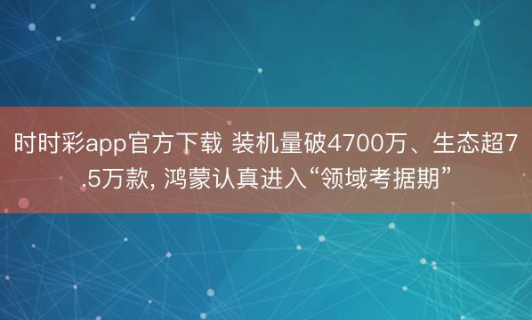 时时彩app官方下载 装机量破4700万、生态超7.5万款, 鸿蒙认真进入“领域考据期”