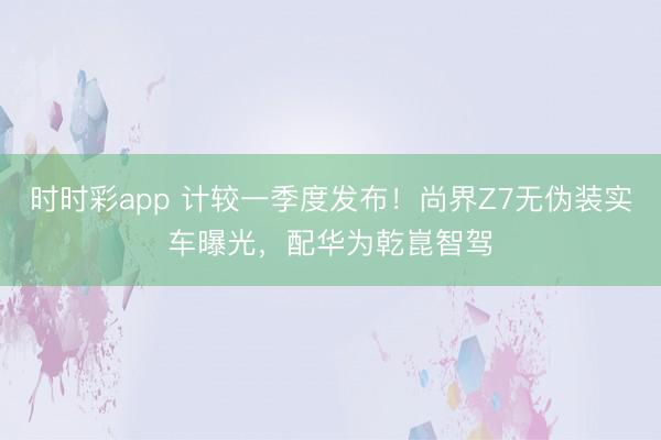 时时彩app 计较一季度发布!尚界Z7无伪装实车曝光,配华为乾崑智驾