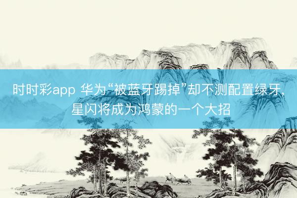 时时彩app 华为“被蓝牙踢掉”却不测配置绿牙, 星闪将成为鸿蒙的一个大招