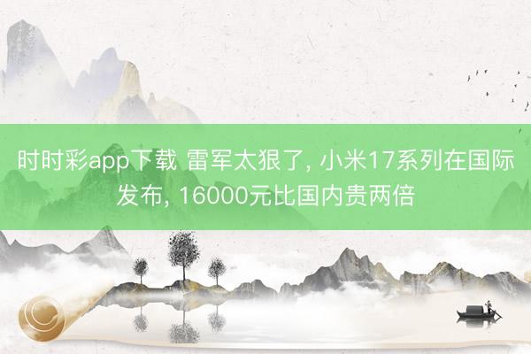 时时彩app下载 雷军太狠了, 小米17系列在国际发布, 16000元比国内贵两倍