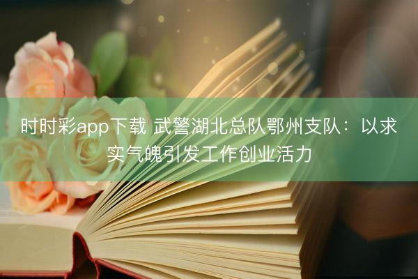 时时彩app下载 武警湖北总队鄂州支队:以求实气魄引发工作创业活力
