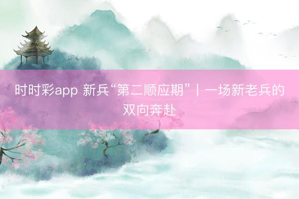 时时彩app 新兵“第二顺应期”丨一场新老兵的双向奔赴