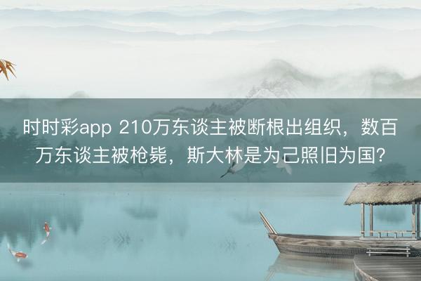 时时彩app 210万东谈主被断根出组织,数百万东谈主被枪毙,斯大林是为己照旧为国?