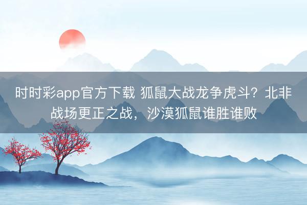 时时彩app官方下载 狐鼠大战龙争虎斗？北非战场更正之战，沙漠狐鼠谁胜谁败