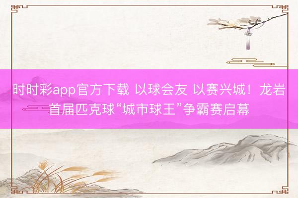 时时彩app官方下载 以球会友 以赛兴城！龙岩首届匹克球“城市球王”争霸赛启幕