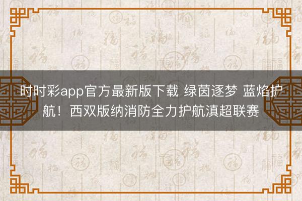 时时彩app官方最新版下载 绿茵逐梦 蓝焰护航！西双版纳消防全力护航滇超联赛