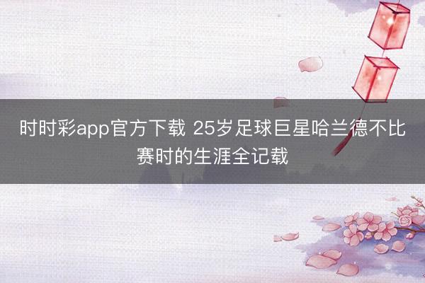 时时彩app官方下载 25岁足球巨星哈兰德不比赛时的生涯全记载