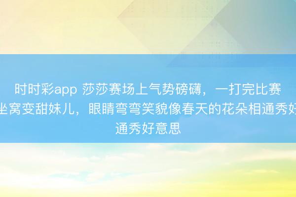 时时彩app 莎莎赛场上气势磅礴，一打完比赛场下坐窝变甜妹儿，眼睛弯弯笑貌像春天的花朵相通秀好意思