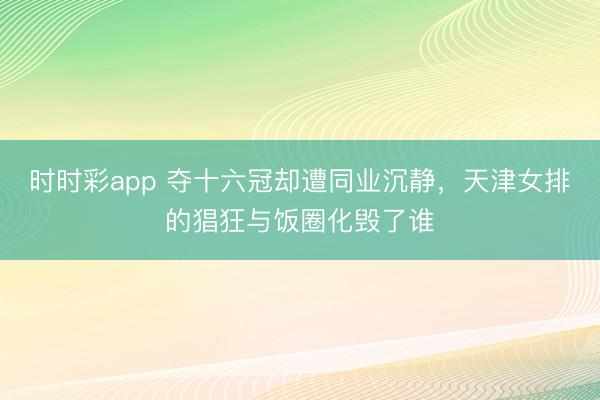 时时彩app 夺十六冠却遭同业沉静，天津女排的猖狂与饭圈化毁了谁