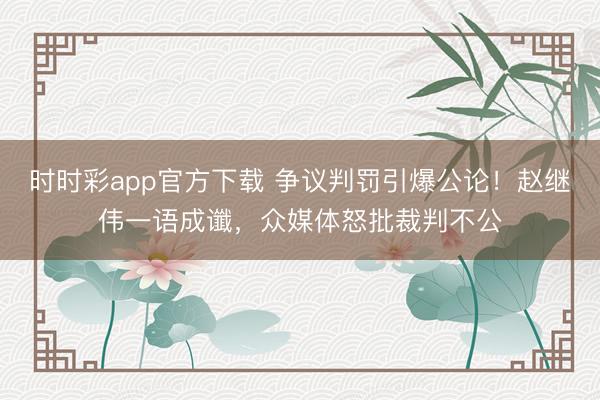 时时彩app官方下载 争议判罚引爆公论！赵继伟一语成谶，众媒体怒批裁判不公