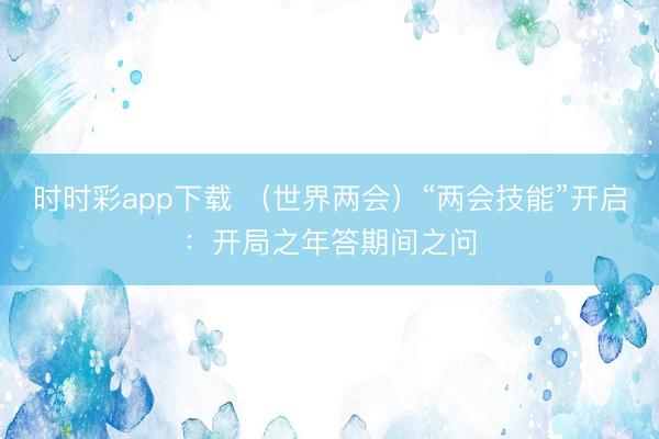 时时彩app下载 （世界两会）“两会技能”开启：开局之年答期间之问
