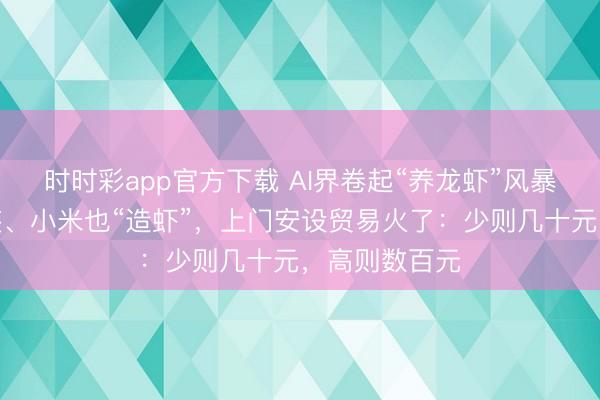 时时彩app官方下载 AI界卷起“养龙虾”风暴!腾讯免费装、小米也“造虾”,上门安设贸易火了:少则几十元,高则数百元