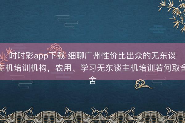时时彩app下载 细聊广州性价比出众的无东谈主机培训机构，农用、学习无东谈主机培训若何取舍