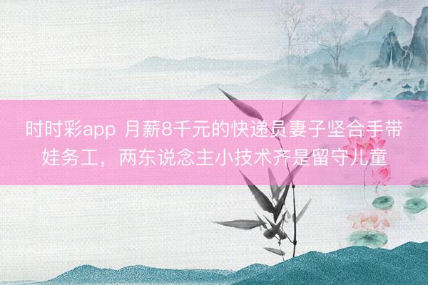 时时彩app 月薪8千元的快递员妻子坚合手带娃务工，两东说念主小技术齐是留守儿童