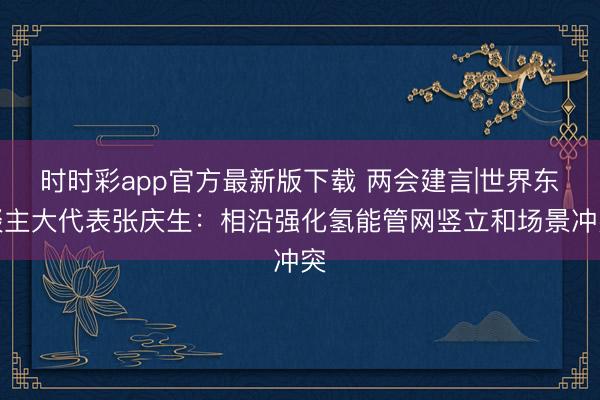 时时彩app官方最新版下载 两会建言|世界东谈主大代表张庆生:相沿强化氢能管网竖立和场景冲突